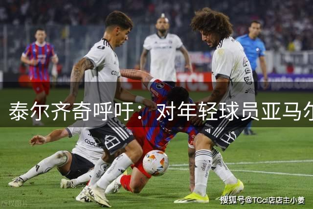 泰尔齐奇呼吁：对年轻球员亚马尔的批评需更加包容